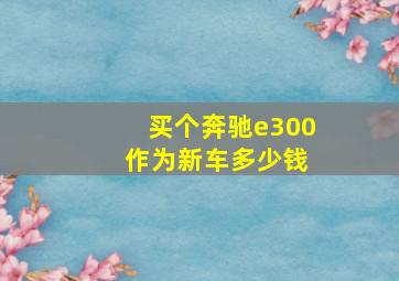 买个奔驰e300 作为新车多少钱